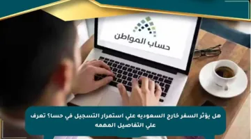 هل يؤثر السفر خارج السعودية على استمرار التسجيل في حسا؟ تعرف على التفاصيل المهمة